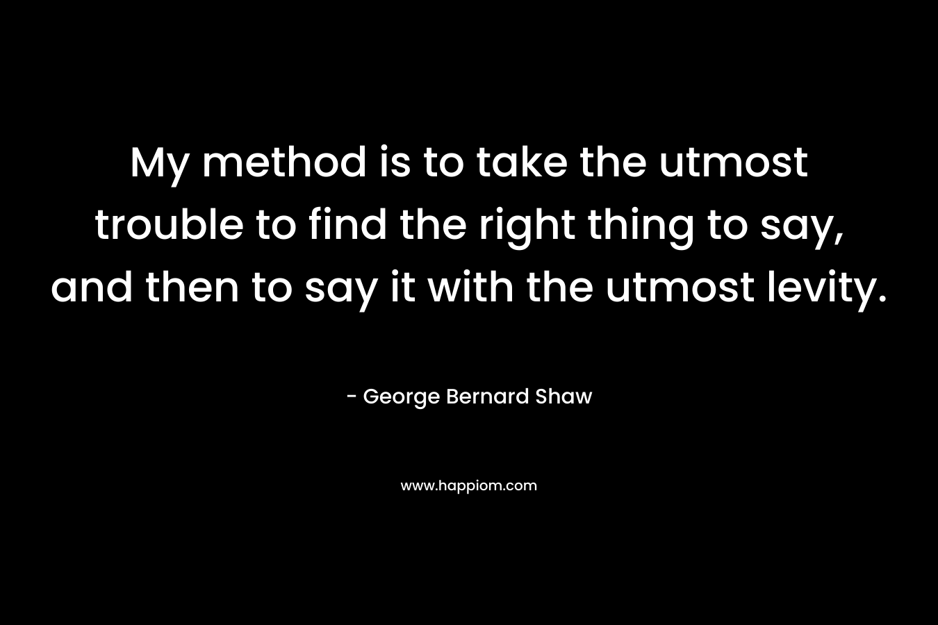 My method is to take the utmost trouble to find the right thing to say, and then to say it with the utmost levity. – George Bernard Shaw