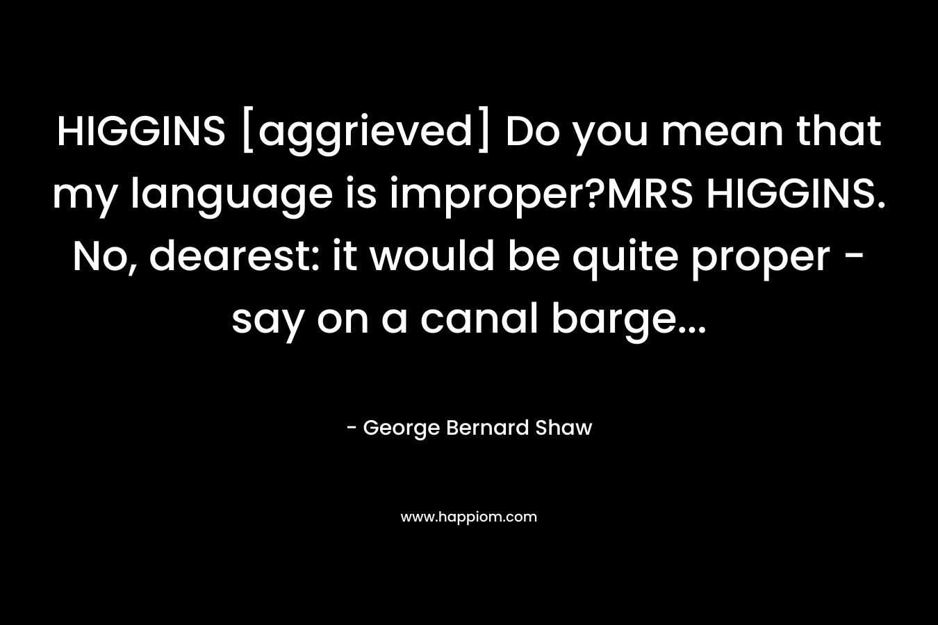 HIGGINS [aggrieved] Do you mean that my language is improper?MRS HIGGINS. No, dearest: it would be quite proper - say on a canal barge...