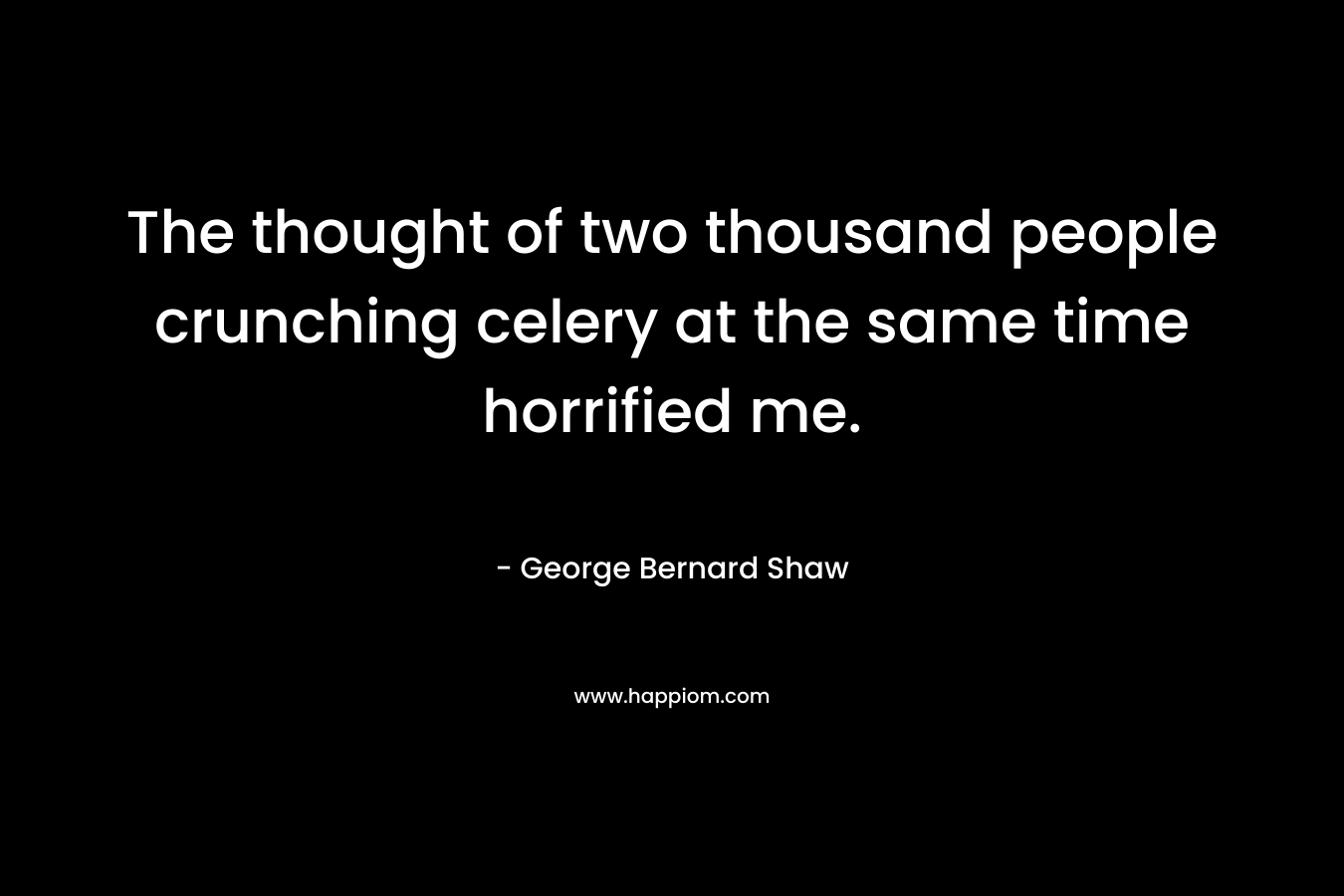 The thought of two thousand people crunching celery at the same time horrified me. – George Bernard Shaw