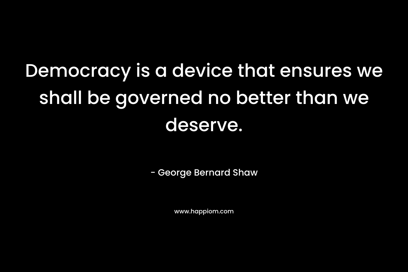 Democracy is a device that ensures we shall be governed no better than we deserve. – George Bernard Shaw