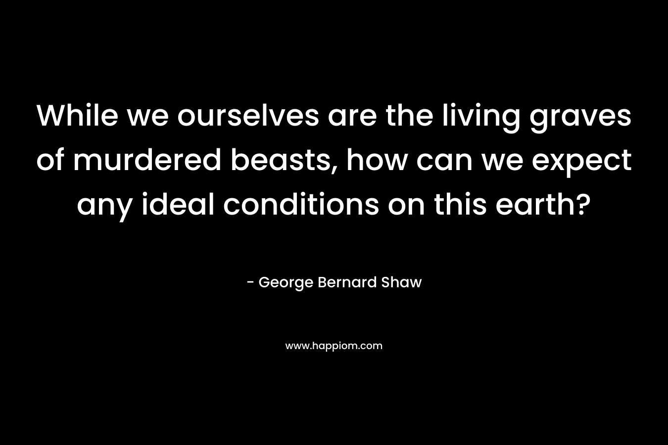While we ourselves are the living graves of murdered beasts, how can we expect any ideal conditions on this earth? – George Bernard Shaw