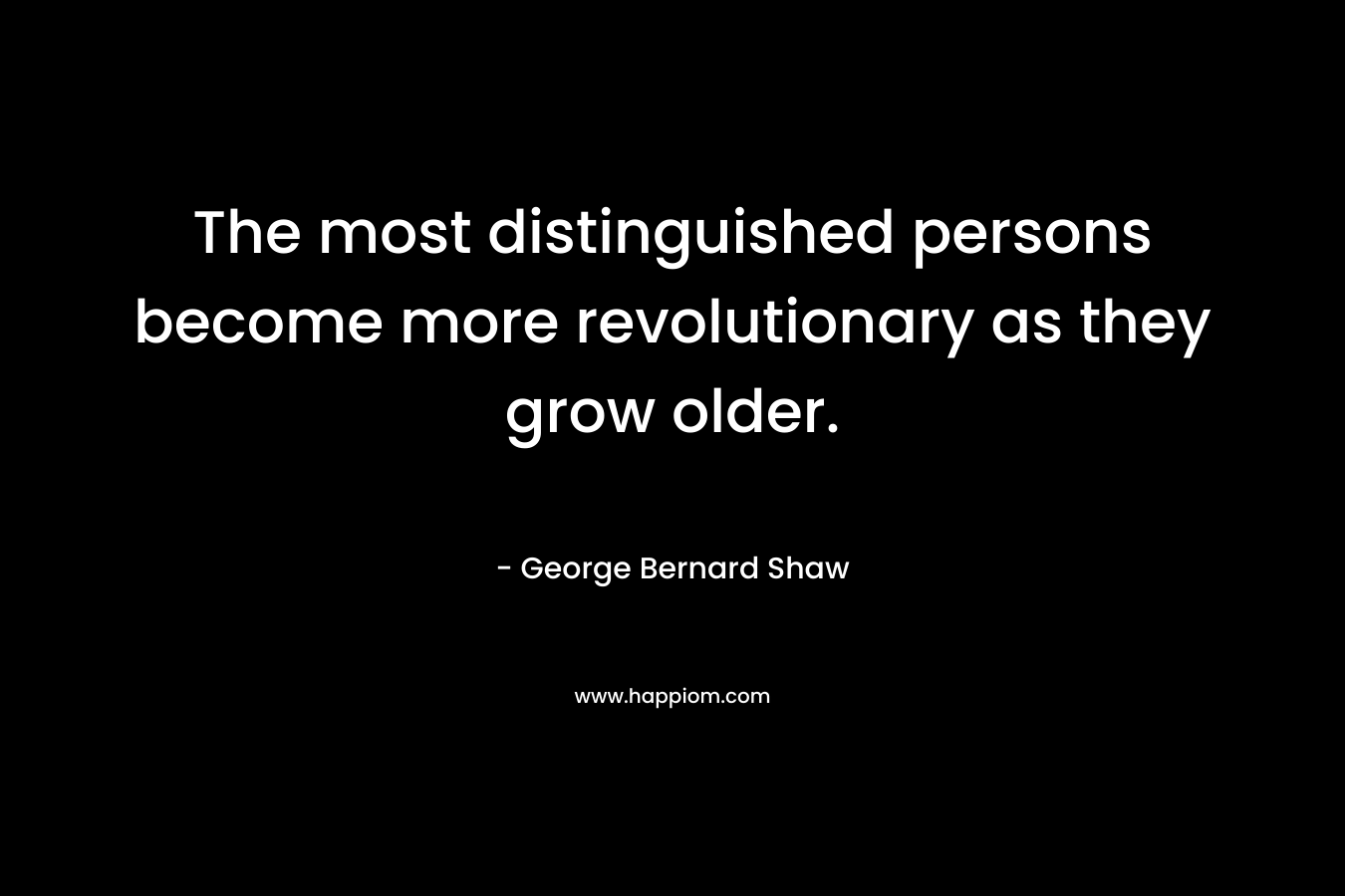 The most distinguished persons become more revolutionary as they grow older. – George Bernard Shaw