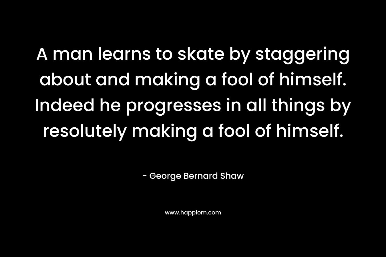 A man learns to skate by staggering about and making a fool of himself. Indeed he progresses in all things by resolutely making a fool of himself. – George Bernard Shaw