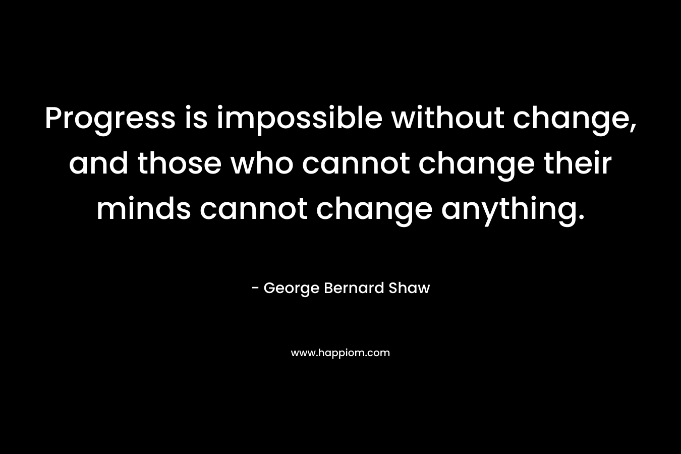 Progress is impossible without change, and those who cannot change their minds cannot change anything. – George Bernard Shaw