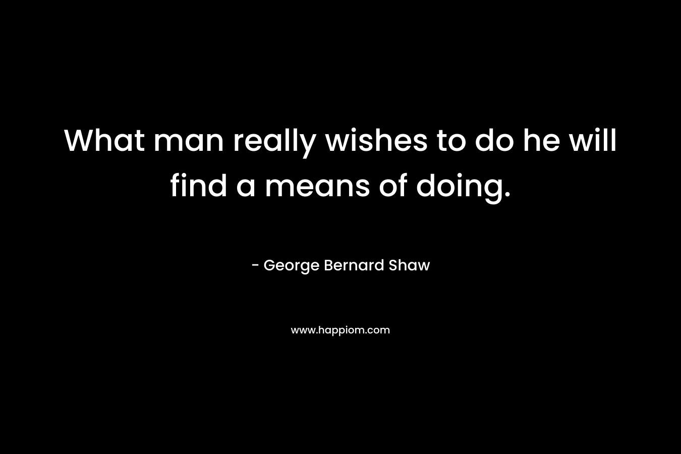 What man really wishes to do he will find a means of doing. – George Bernard Shaw