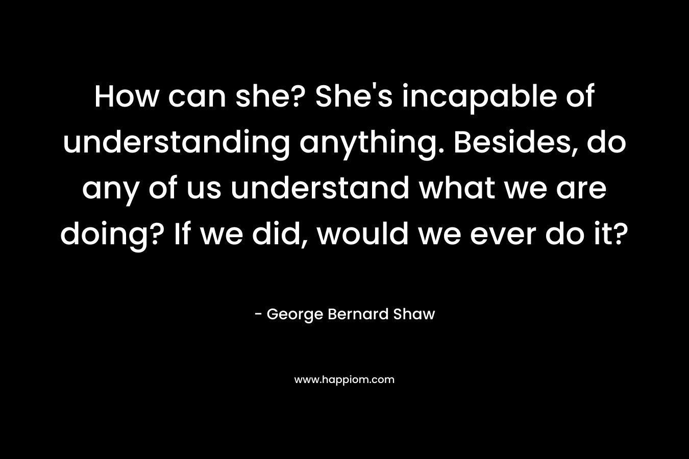How can she? She’s incapable of understanding anything. Besides, do any of us understand what we are doing? If we did, would we ever do it? – George Bernard Shaw