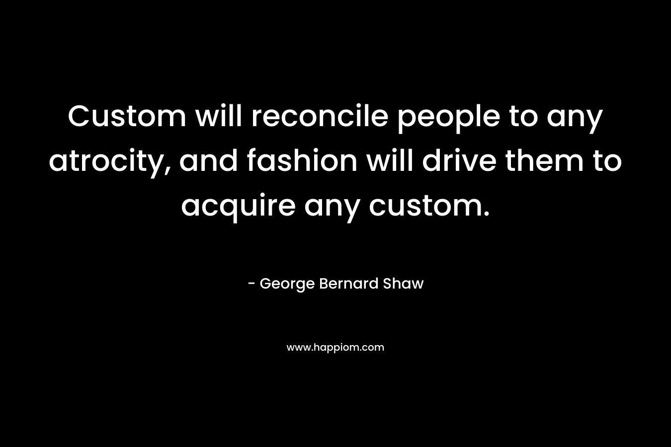Custom will reconcile people to any atrocity, and fashion will drive them to acquire any custom. – George Bernard Shaw