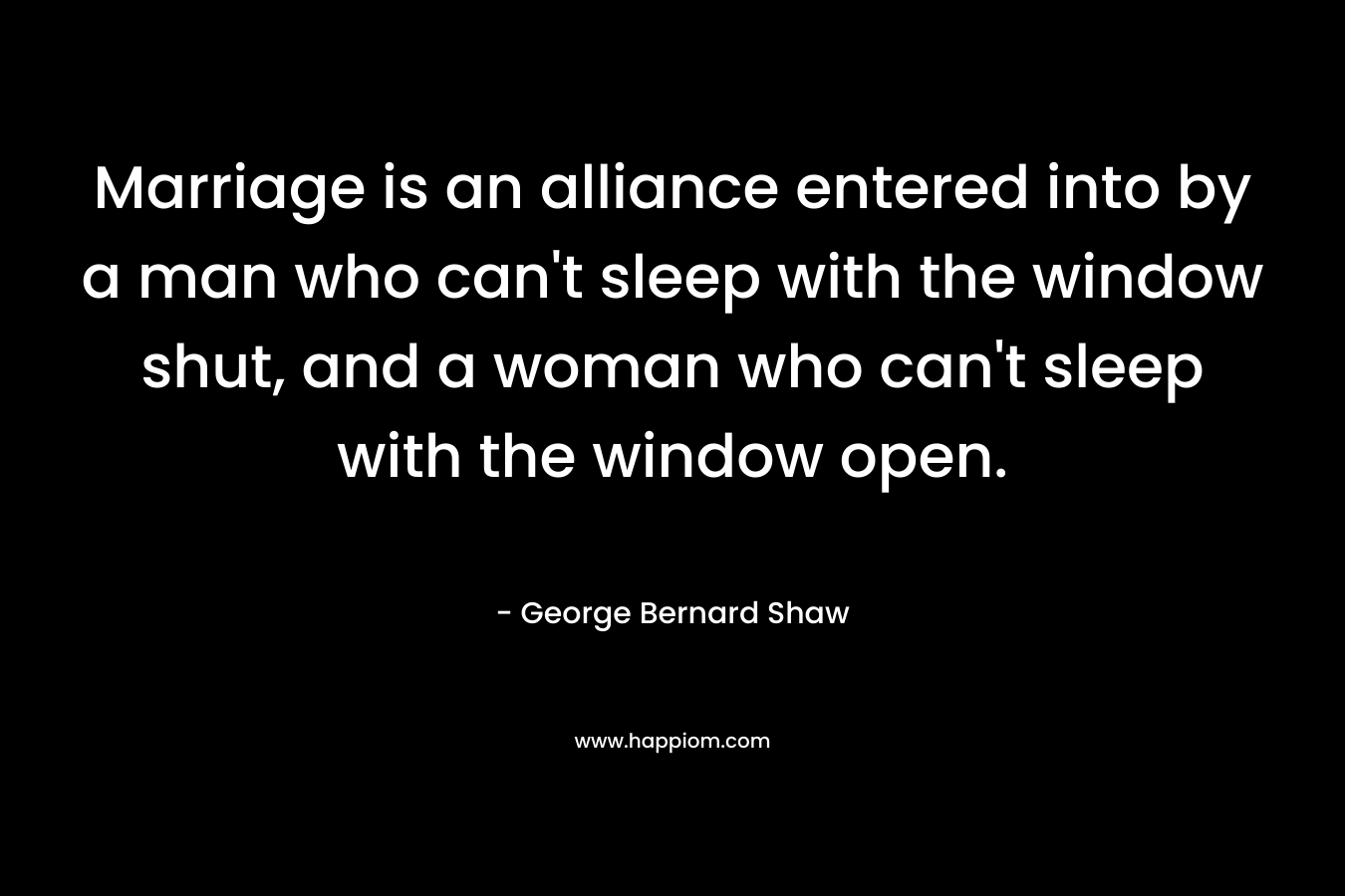 Marriage is an alliance entered into by a man who can't sleep with the window shut, and a woman who can't sleep with the window open.