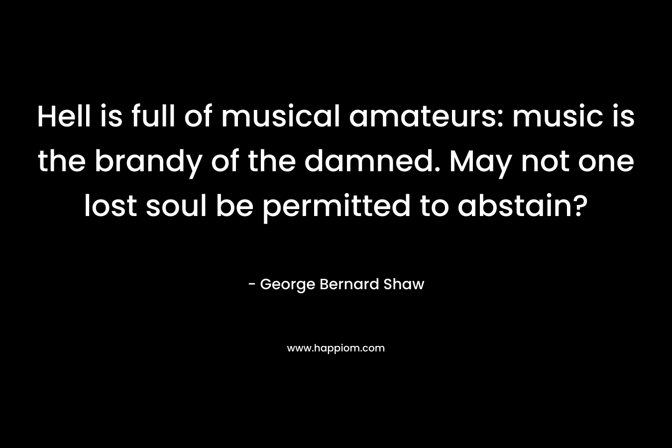 Hell is full of musical amateurs: music is the brandy of the damned. May not one lost soul be permitted to abstain? – George Bernard Shaw