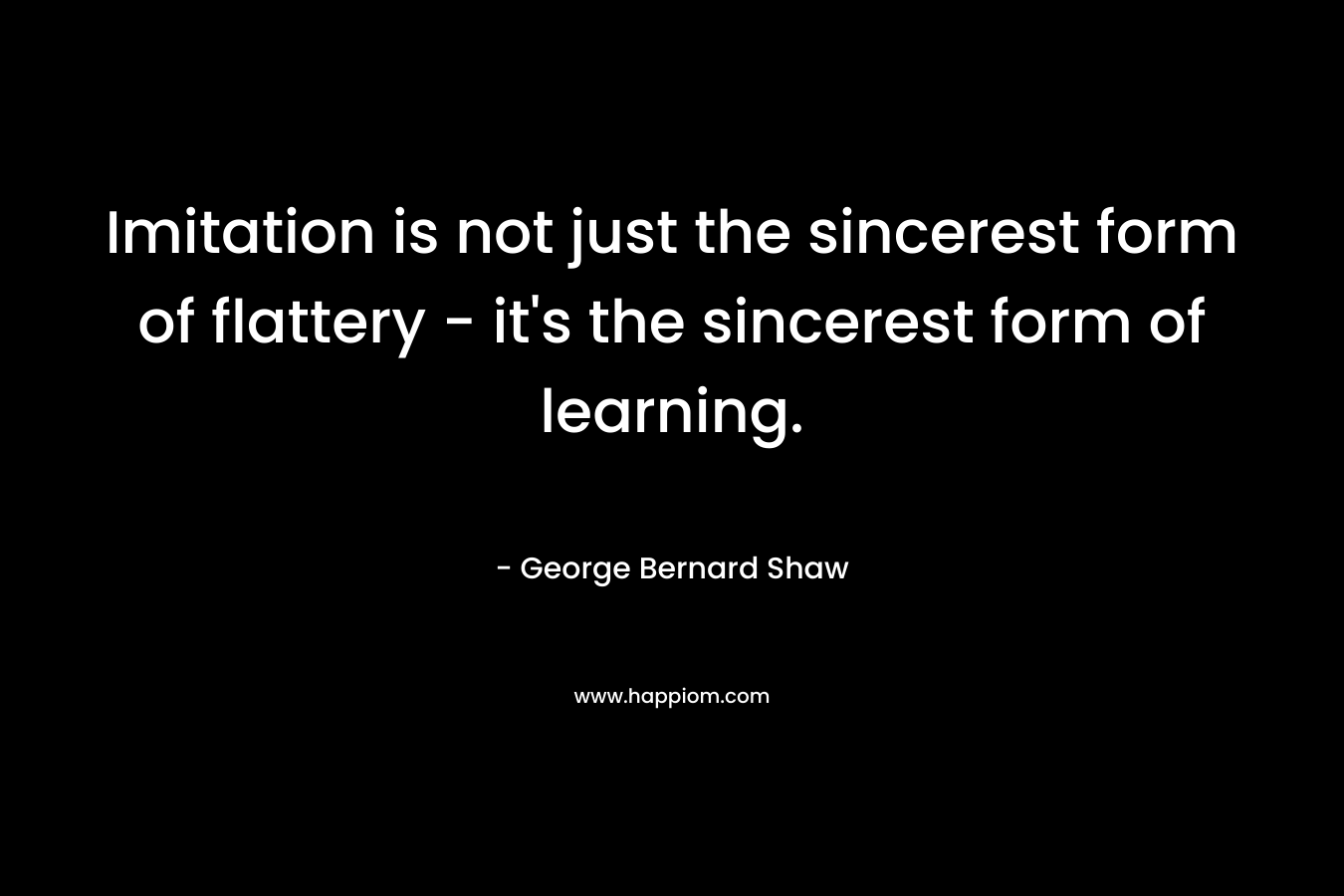 Imitation is not just the sincerest form of flattery – it’s the sincerest form of learning. – George Bernard Shaw