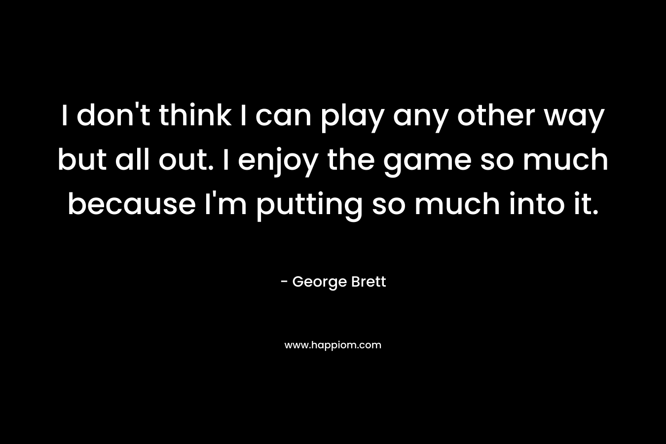 I don't think I can play any other way but all out. I enjoy the game so much because I'm putting so much into it.