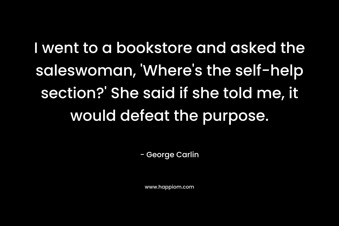 I went to a bookstore and asked the saleswoman, ‘Where’s the self-help section?’ She said if she told me, it would defeat the purpose. – George Carlin