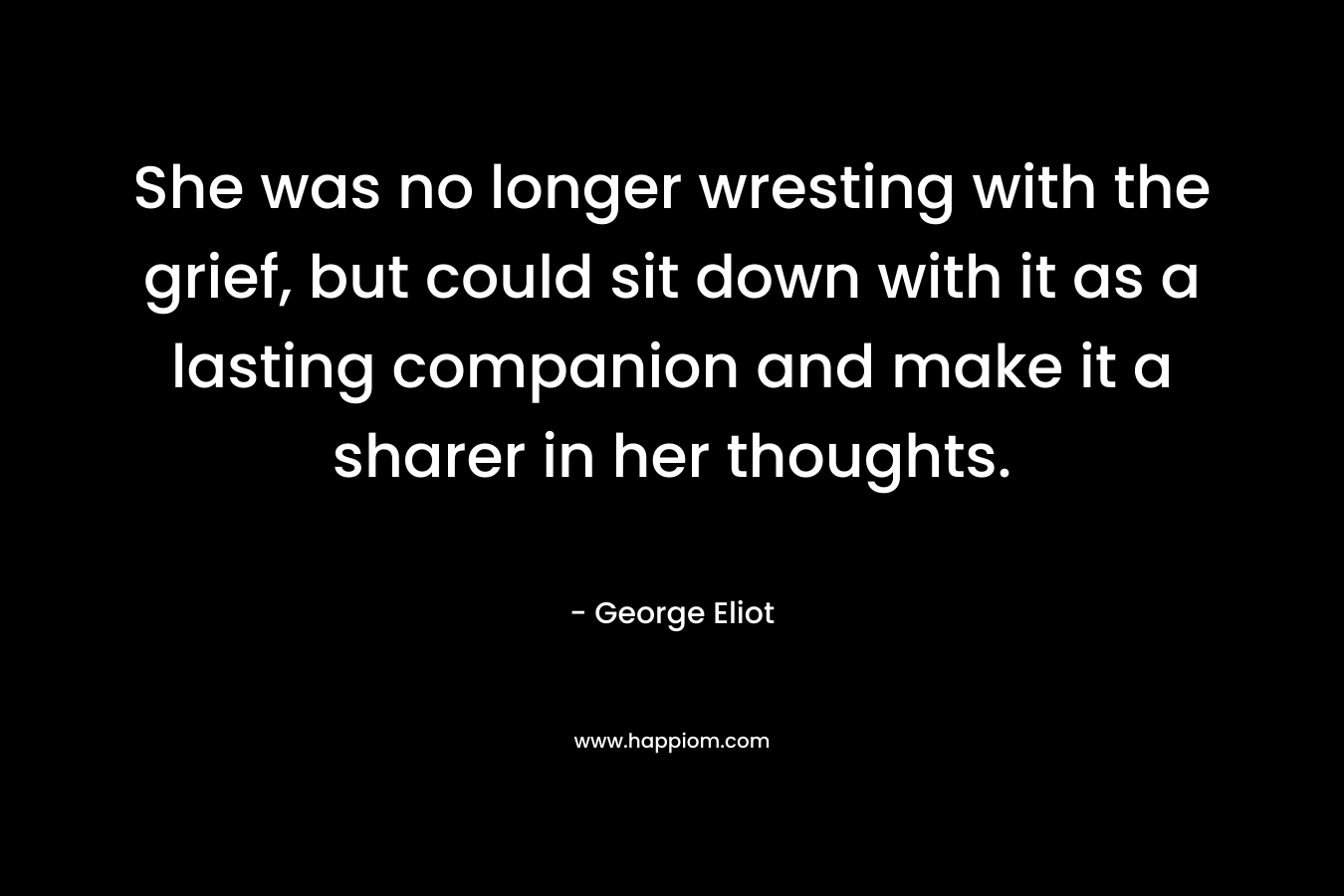 She was no longer wresting with the grief, but could sit down with it as a lasting companion and make it a sharer in her thoughts. – George Eliot