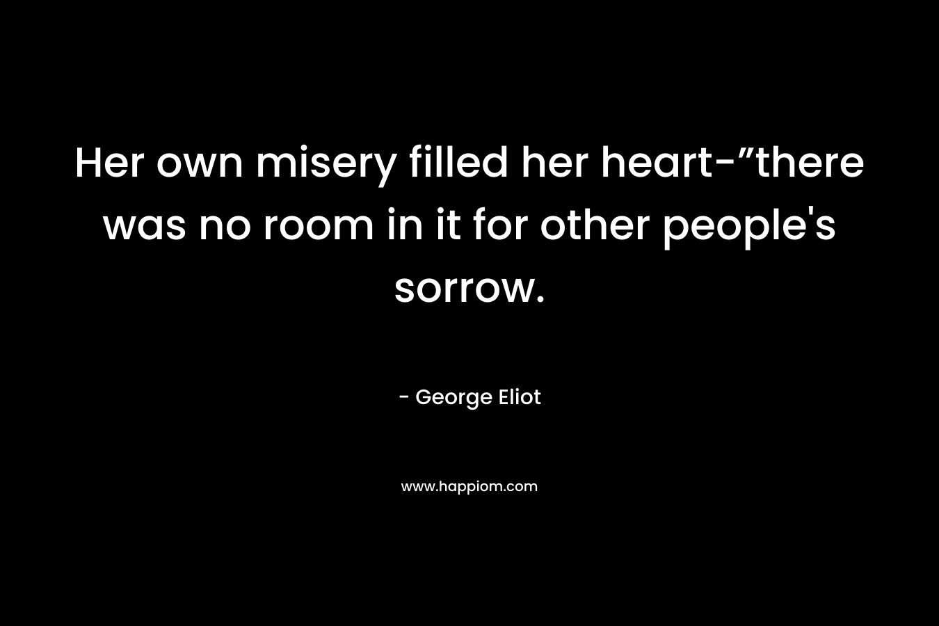 Her own misery filled her heart-”there was no room in it for other people’s sorrow. – George Eliot