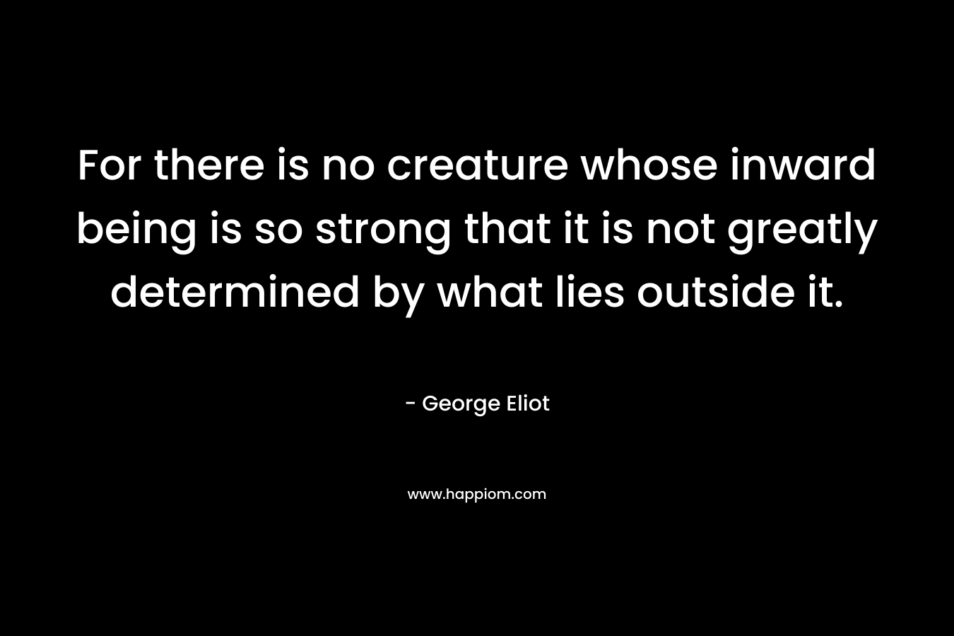 For there is no creature whose inward being is so strong that it is not greatly determined by what lies outside it. – George Eliot