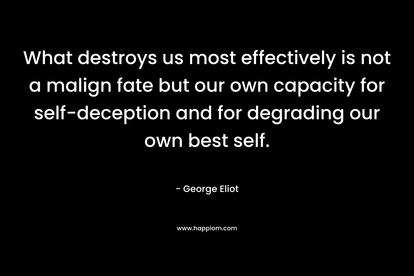 What destroys us most effectively is not a malign fate but our own capacity for self-deception and for degrading our own best self. – George Eliot