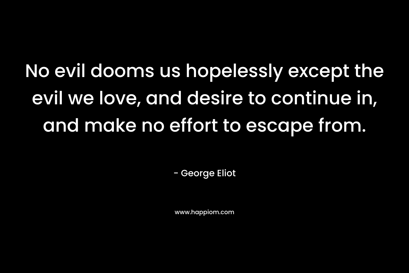 No evil dooms us hopelessly except the evil we love, and desire to continue in, and make no effort to escape from.  – George Eliot