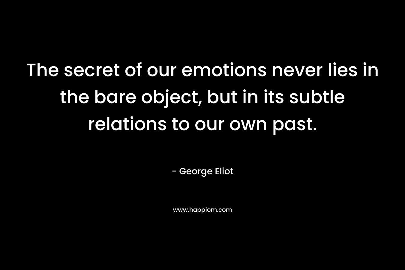The secret of our emotions never lies in the bare object, but in its subtle relations to our own past. – George Eliot