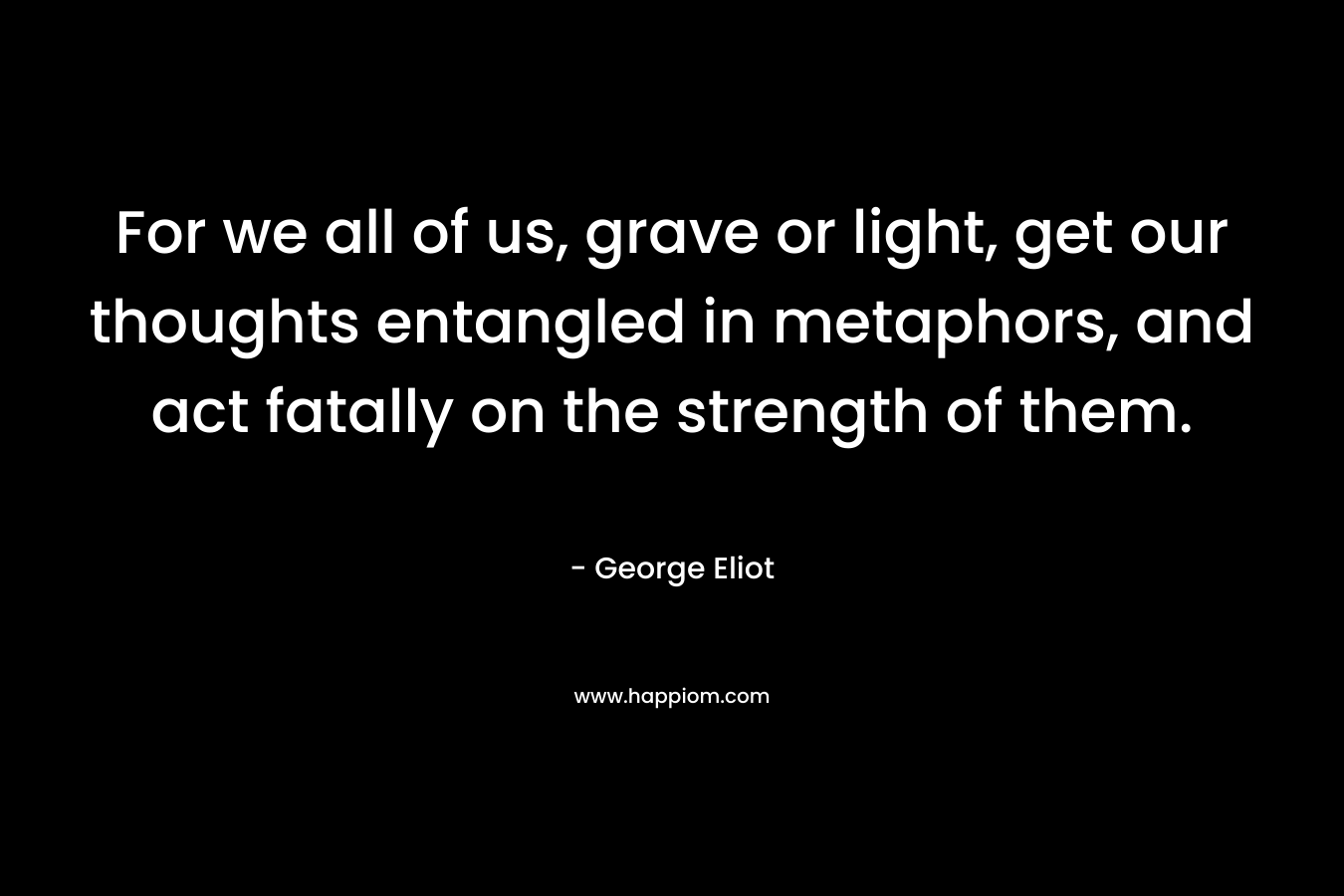 For we all of us, grave or light, get our thoughts entangled in metaphors, and act fatally on the strength of them.