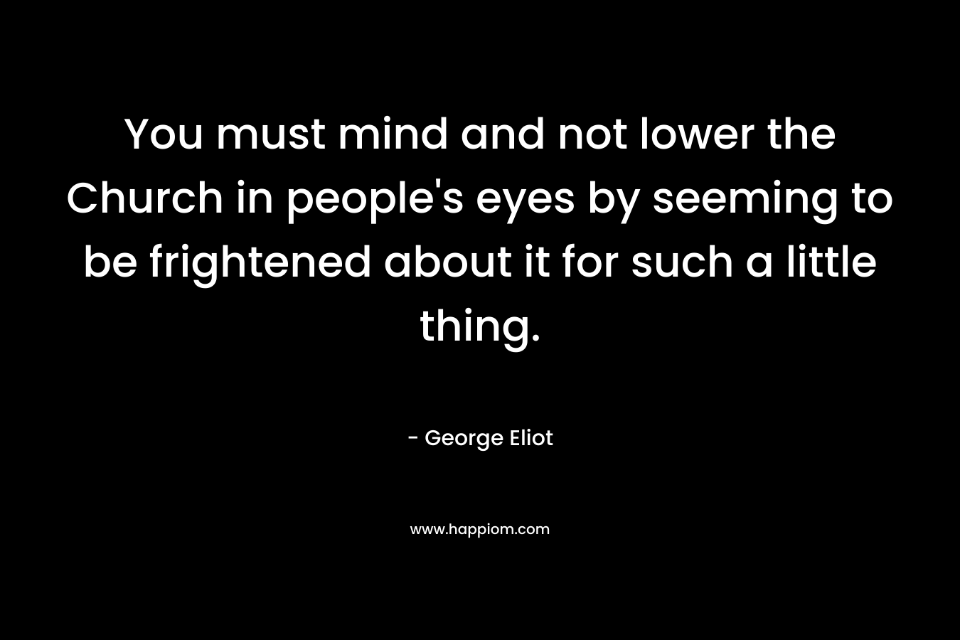 You must mind and not lower the Church in people’s eyes by seeming to be frightened about it for such a little thing. – George Eliot