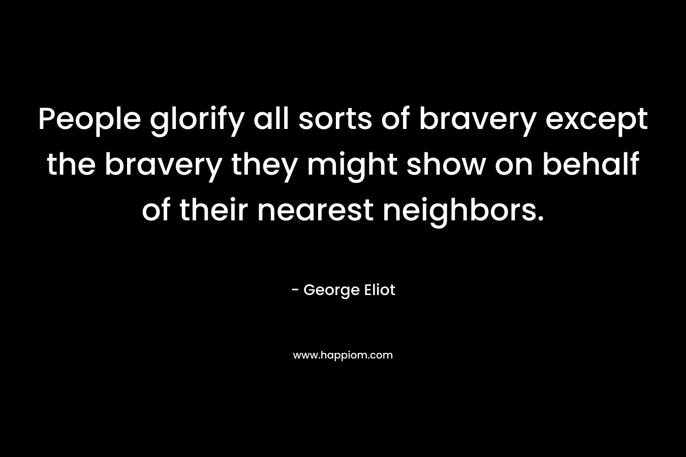 People glorify all sorts of bravery except the bravery they might show on behalf of their nearest neighbors. – George Eliot