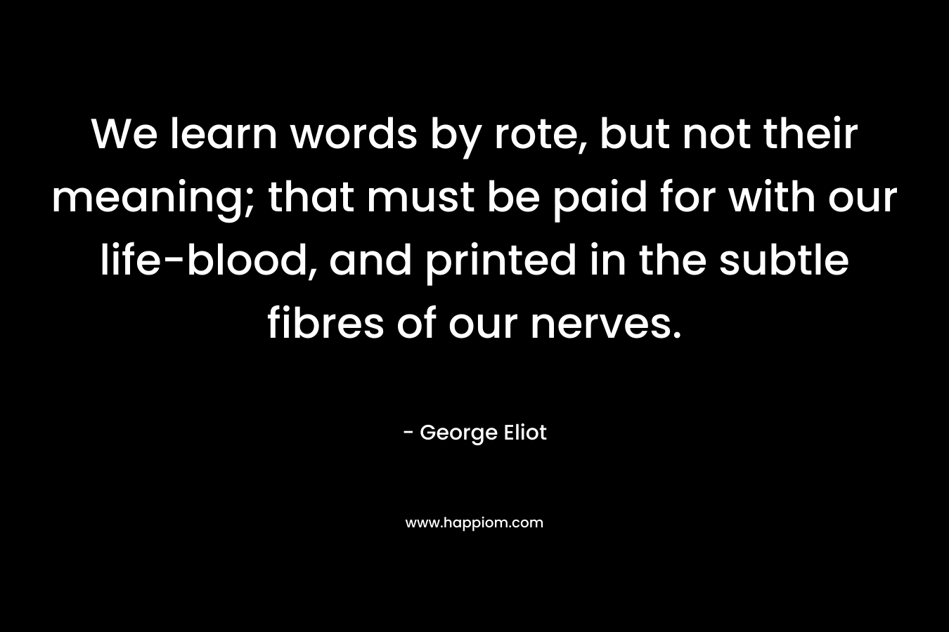 We learn words by rote, but not their meaning; that must be paid for with our life-blood, and printed in the subtle fibres of our nerves. – George Eliot