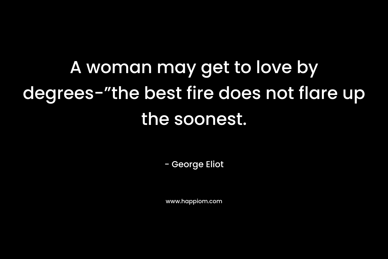 A woman may get to love by degrees-”the best fire does not flare up the soonest.