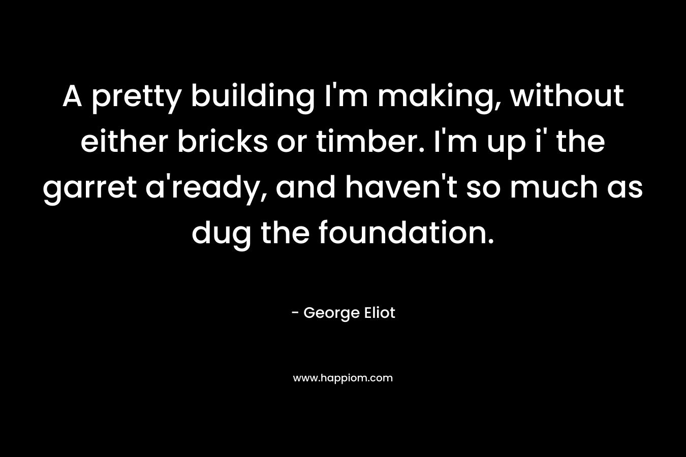 A pretty building I’m making, without either bricks or timber. I’m up i’ the garret a’ready, and haven’t so much as dug the foundation. – George Eliot