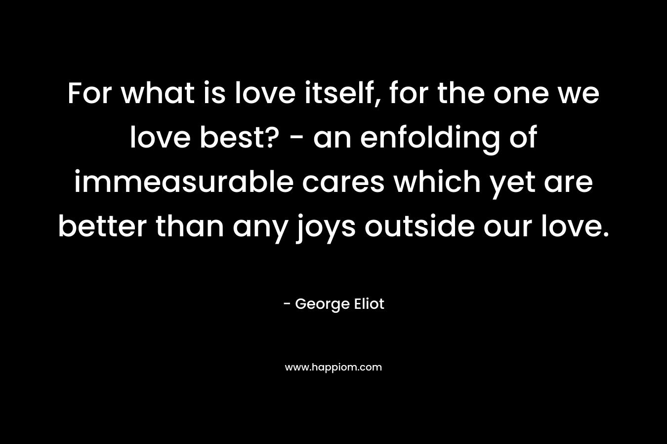 For what is love itself, for the one we love best? – an enfolding of immeasurable cares which yet are better than any joys outside our love. – George Eliot