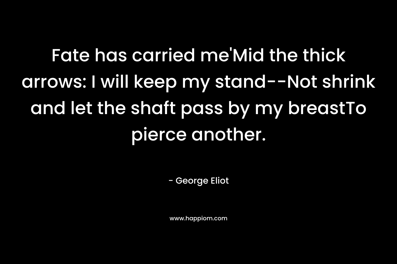 Fate has carried me’Mid the thick arrows: I will keep my stand–Not shrink and let the shaft pass by my breastTo pierce another. – George Eliot