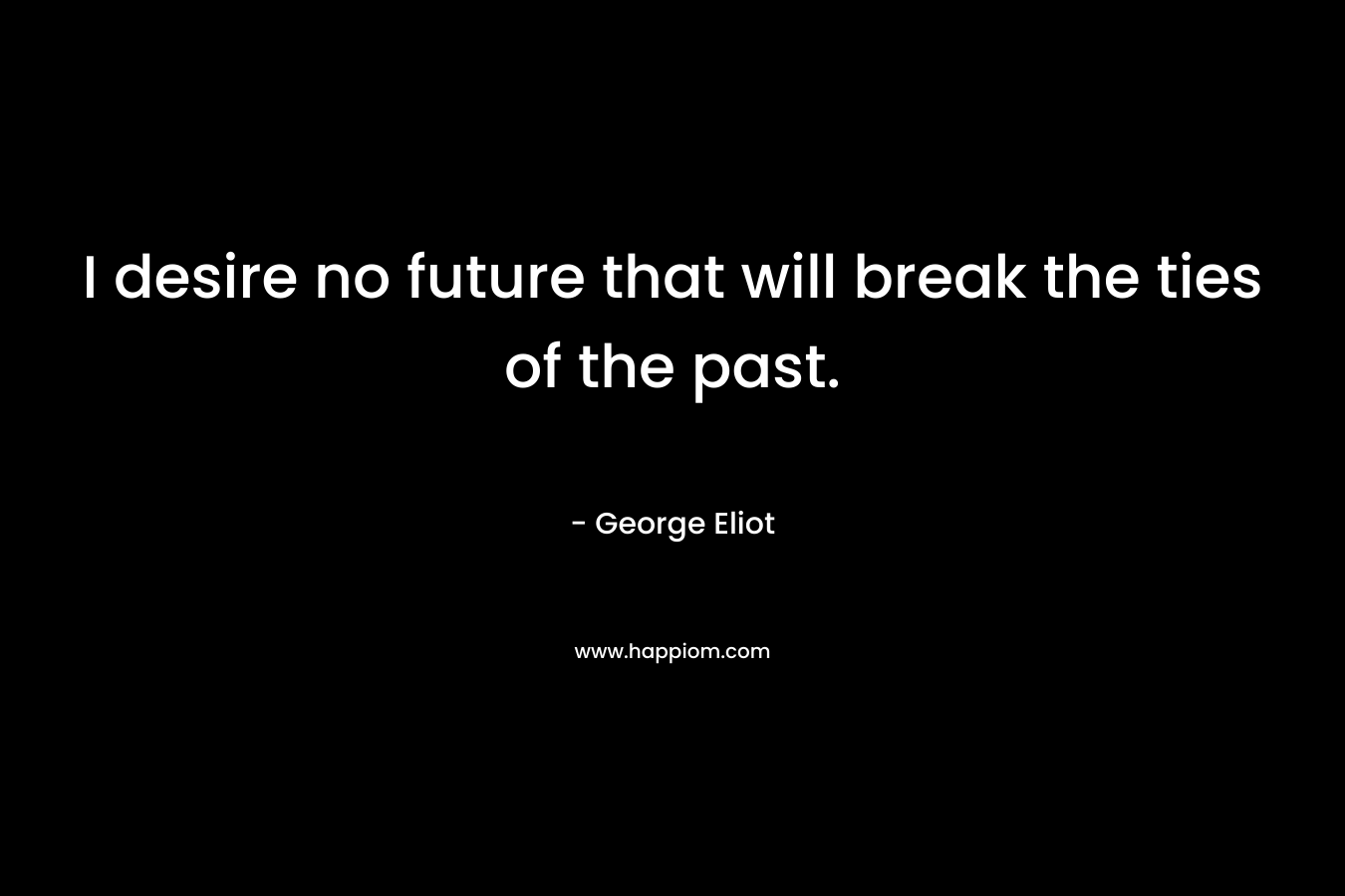 I desire no future that will break the ties of the past. – George Eliot