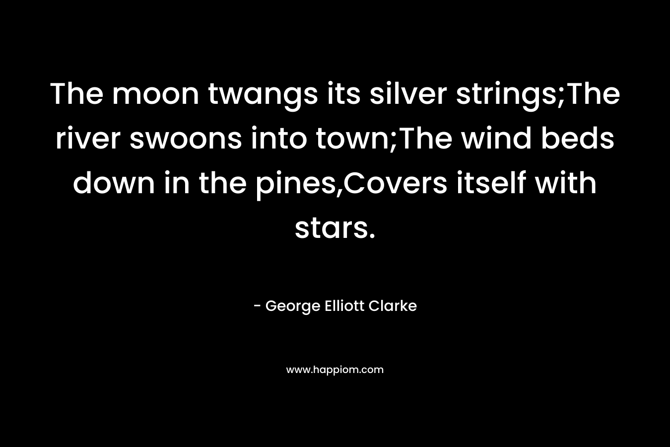 The moon twangs its silver strings;The river swoons into town;The wind beds down in the pines,Covers itself with stars. – George Elliott Clarke