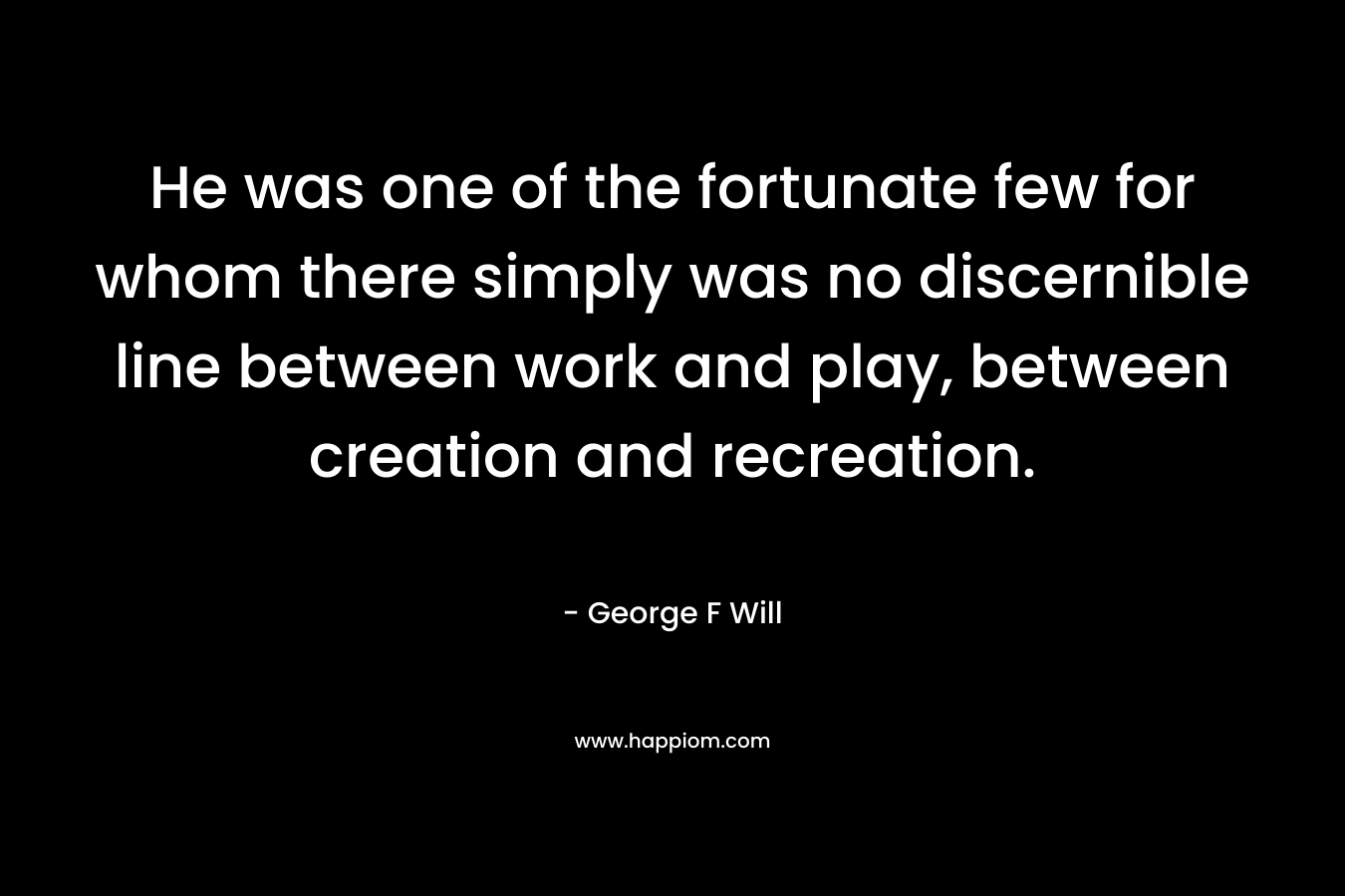 He was one of the fortunate few for whom there simply was no discernible line between work and play, between creation and recreation. – George F Will