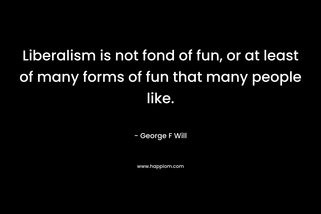 Liberalism is not fond of fun, or at least of many forms of fun that many people like. – George F Will