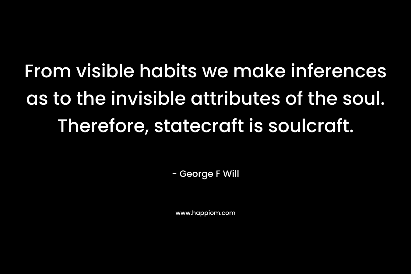 From visible habits we make inferences as to the invisible attributes of the soul. Therefore, statecraft is soulcraft. – George F Will