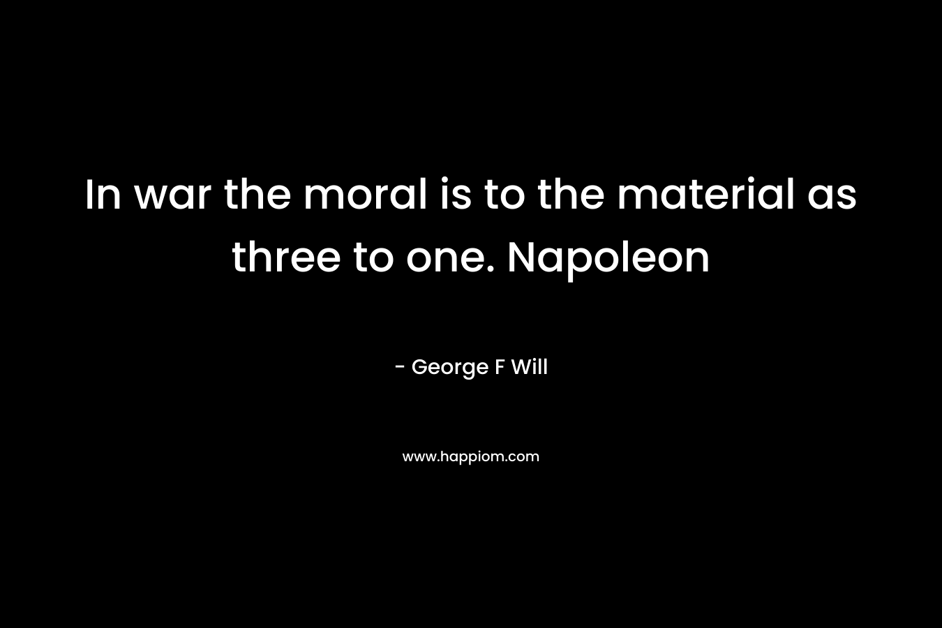 In war the moral is to the material as three to one. Napoleon – George F Will