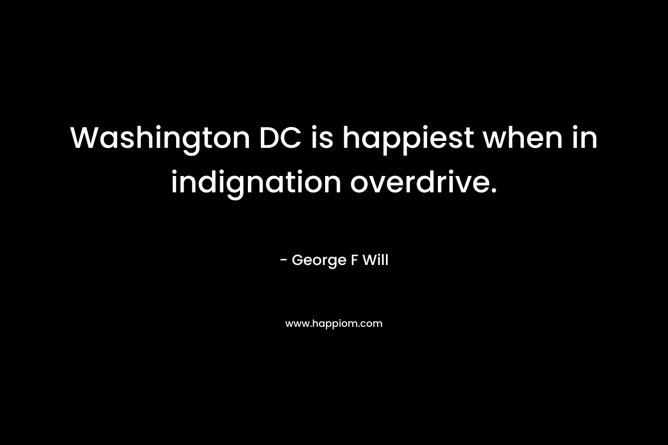 Washington DC is happiest when in indignation overdrive. – George F Will