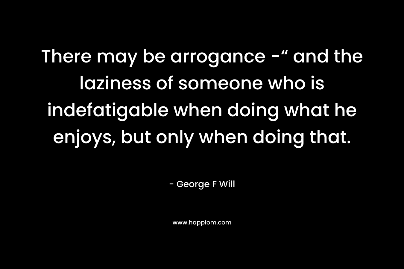 There may be arrogance -“ and the laziness of someone who is indefatigable when doing what he enjoys, but only when doing that.