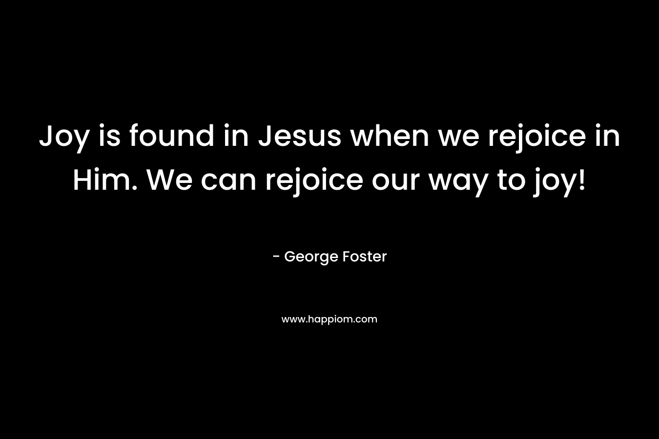 Joy is found in Jesus when we rejoice in Him. We can rejoice our way to joy! – George Foster