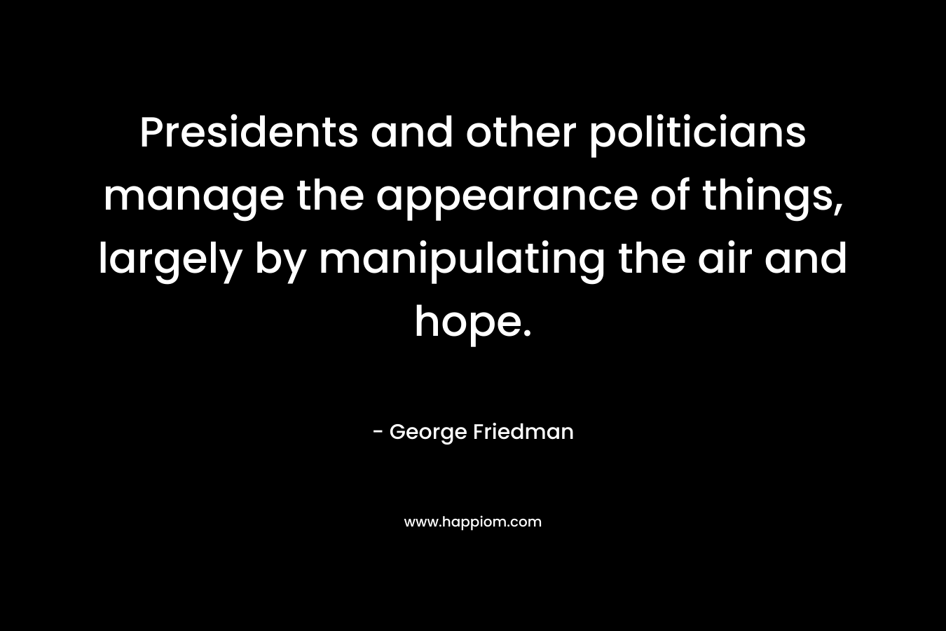 Presidents and other politicians manage the appearance of things, largely by manipulating the air and hope. – George Friedman