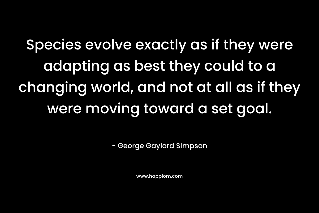 Species evolve exactly as if they were adapting as best they could to a changing world, and not at all as if they were moving toward a set goal. – George Gaylord Simpson