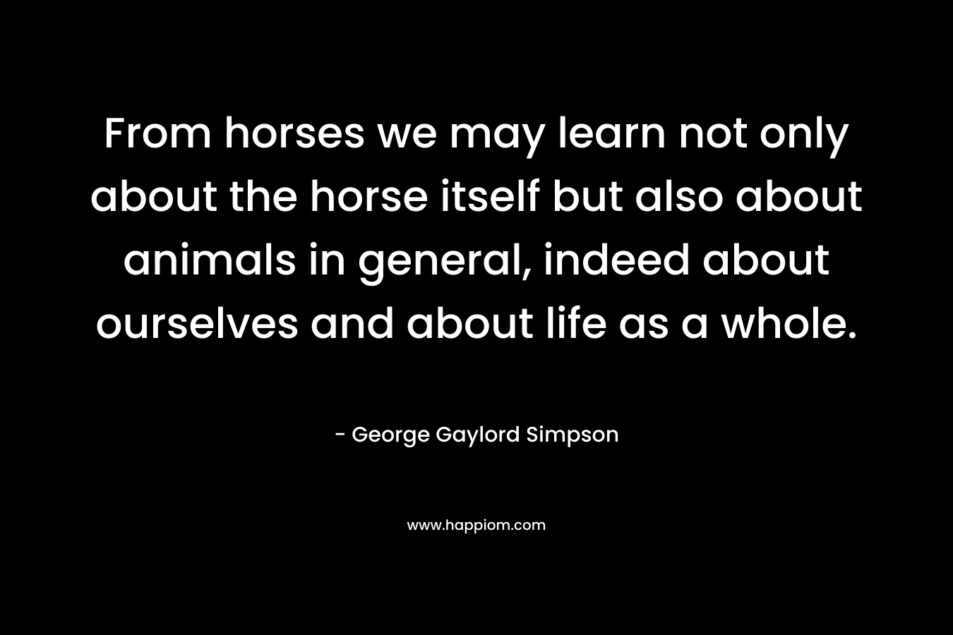 From horses we may learn not only about the horse itself but also about animals in general, indeed about ourselves and about life as a whole. – George Gaylord Simpson