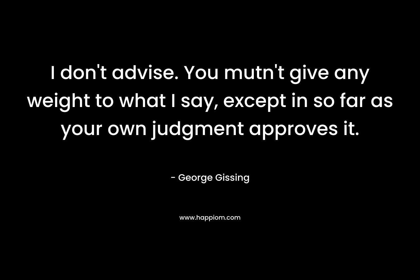 I don’t advise. You mutn’t give any weight to what I say, except in so far as your own judgment approves it. – George Gissing