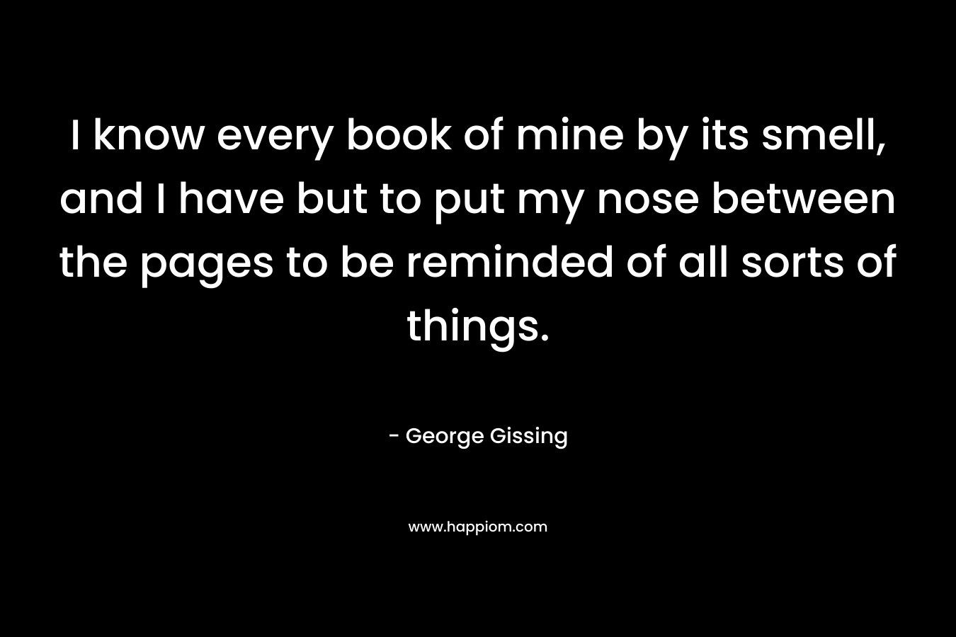 I know every book of mine by its smell, and I have but to put my nose between the pages to be reminded of all sorts of things.