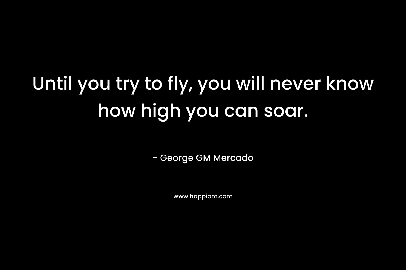 Until you try to fly, you will never know how high you can soar. – George GM Mercado