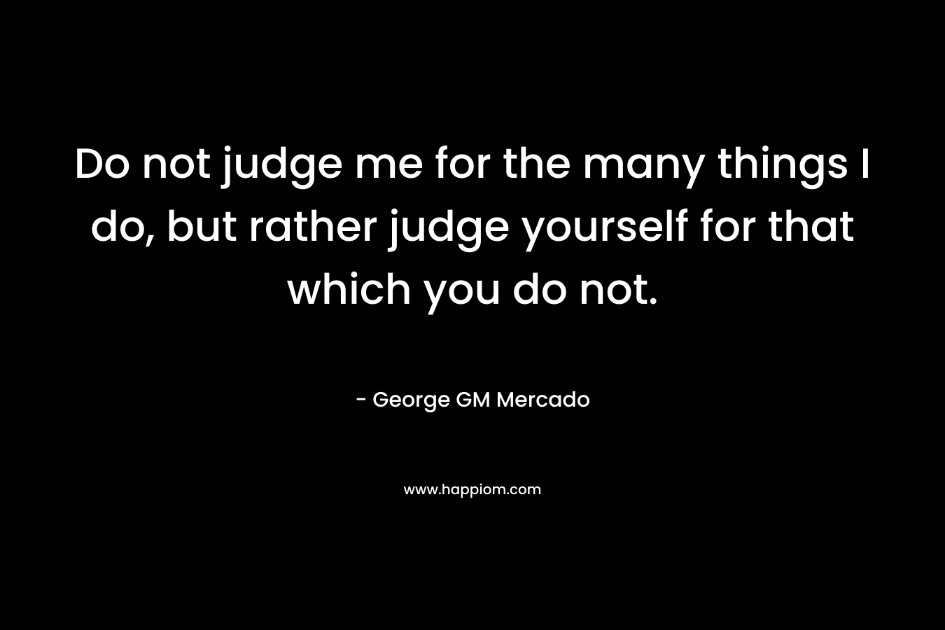 Do not judge me for the many things I do, but rather judge yourself for that which you do not. – George GM Mercado