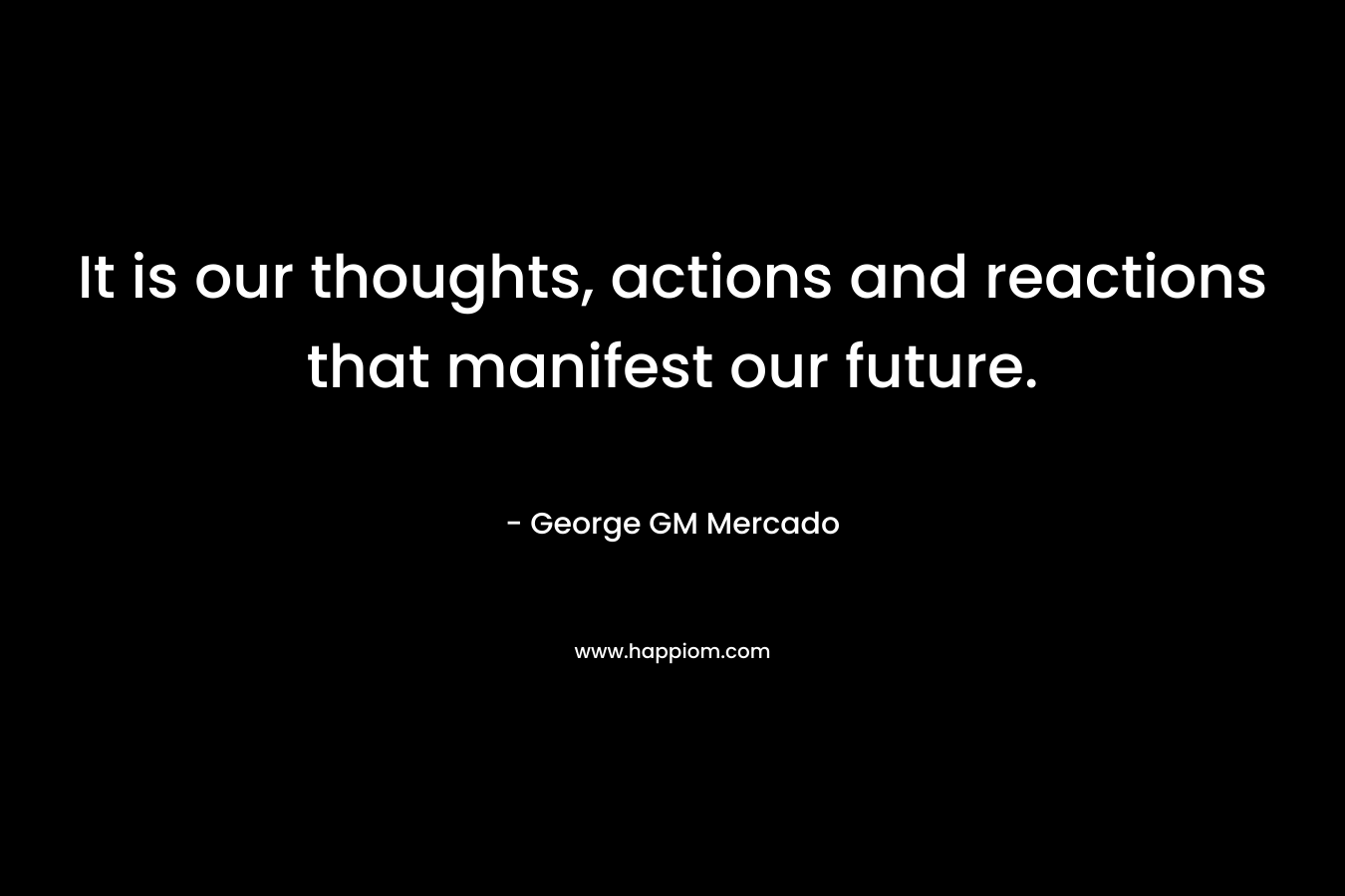 It is our thoughts, actions and reactions that manifest our future. – George GM Mercado
