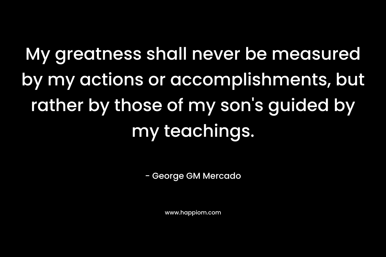 My greatness shall never be measured by my actions or accomplishments, but rather by those of my son’s guided by my teachings. – George GM Mercado