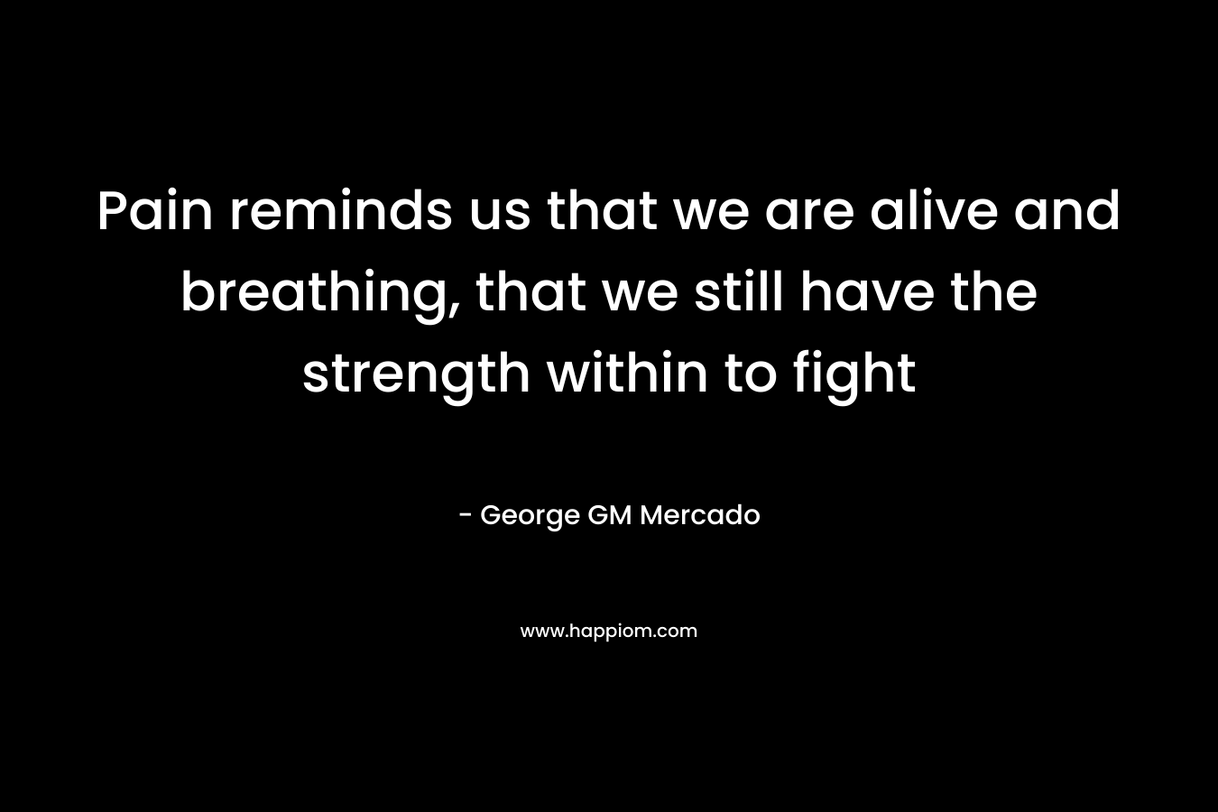 Pain reminds us that we are alive and breathing, that we still have the strength within to fight – George GM Mercado