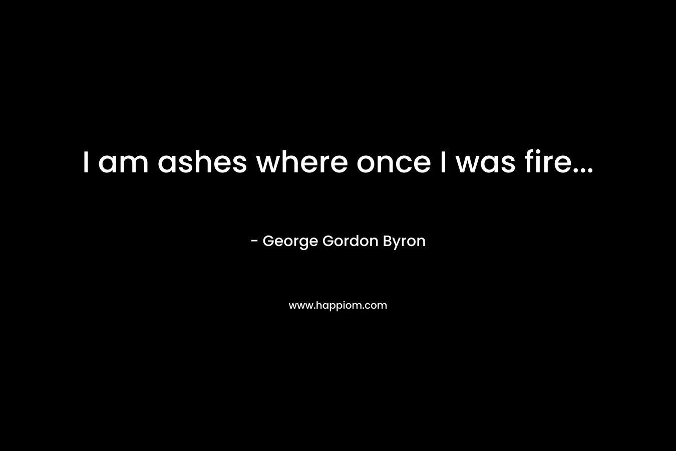 I am ashes where once I was fire… – George Gordon Byron